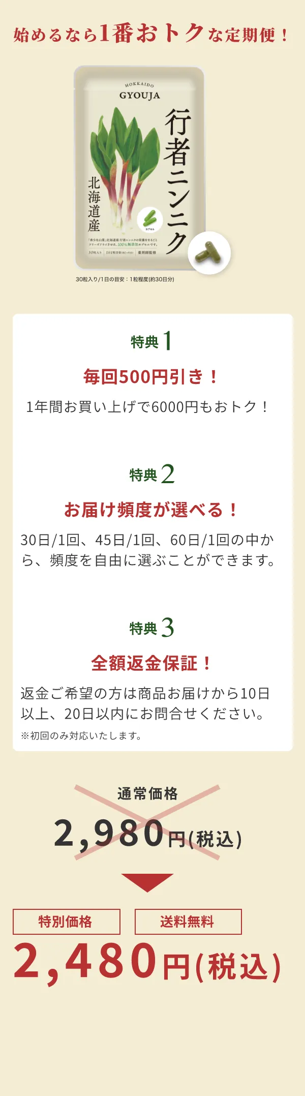 始めるなら1番おトクな定期便！ | 特典1 毎回500円引き！ 1年間お買い上げで6000円もおトク！ | 特典2 お届け頻度が選べる！ 30日/1回、45日/1回、60日/1回の中から、頻度を自由に選ぶことができます。 | 特典3 全額返金保証！返金ご希望の方は商品お届けから10日以上、20日以内にお問合せください。※初回のみ対応いたします。 | 通常価格2,980円(税込)→　特別価格送料無料　2,480円(税込)