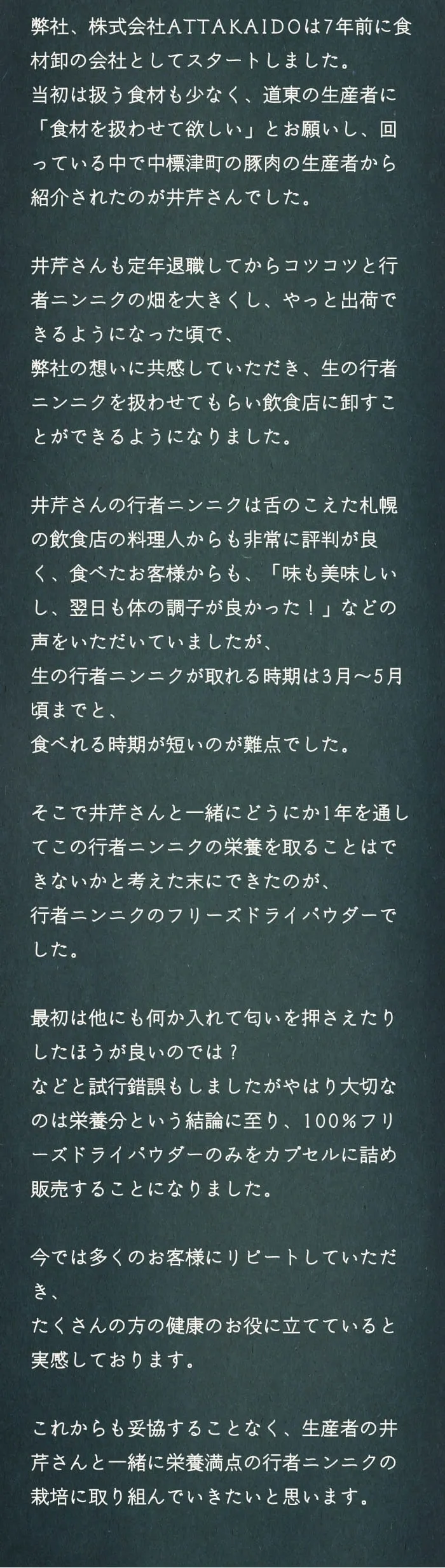 弊社、株式会社ATTAKAIDOは7年前に食材卸の会社としてスタートしました。当初は扱う食材も少なく、道東の生産者に「食材を扱わせて欲しい」とお願いし、回っている中で中標津町の豚肉の生産者から紹介されたのが井芹さんでした。井芹さんも定年退職してからコツコツと行者ニンニクの畑を大きくし、やっと出荷できるようになった頃で、弊社の想いに共感していただき、生の行者ニンニクを扱わせてもらい飲食店に卸すことができるようになりました。井芹さんの行者ニンニクは舌のこえた札幌の飲食店の料理人からも非常に評判が良く、食べたお客様からも、「味も美味しいし、翌日も体の調子が良かった！」などの声をいただいていましたが、生の行者ニンニクが取れる時期は3月～5月頃までと、食べれる時期が短いのが難点でした。そこで井芹さんと一緒にどうにか1年を通してこの行者ニンニクの栄養を取ることはできないかと考えた末にできたのが、行者ニンニクのフリーズドライパウダーでした。最初は他にも何か入れて匂いを押さえたりしたほうが良いのでは？などと試行錯誤もしましたがやはり大切なのは栄養分という結論に至り、100%フリーズドライパウダーのみをカプセルに詰め販売することになりました。今では多くのお客様にリピートしていただき、たくさんの方の健康のお役に立てていると実感しております。これからも妥協することなく、生産者の井芹さんと一緒に栄養満点の行者ニンニクの栽培に取り組んでいきたいと思います。