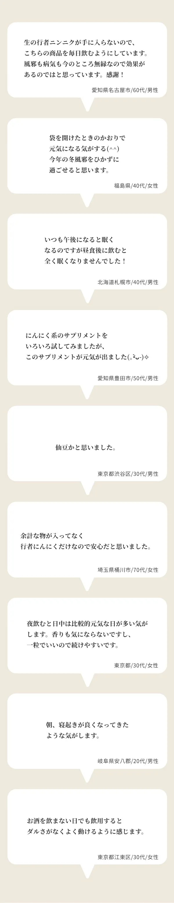 生の行者ニンニクが手に入らないので、こちらの商品を毎日飲むようにしています。風邪も病気も今のところ無縁なので効果があるのではと思っています。感謝！ 愛知県名古屋市/60代/男性 | 袋を開けたときのかおりで元気になる気がする(^^)今年の冬風邪をひかずに過ごせると思います。福島県/40代/女性 | いつも午後になると眠くなるのですが昼食後に飲むと全く眠くなりませんでした！ 北海道札幌市/40代/男性 | にんにく系のサプリメントをいろいろ試してみましたが、このサプリメントが元気が出ました(｡•̀ᴗ-)✧ 愛知県豊田市/50代/男性 | 仙豆かと思いました。 東京都渋谷区/30代/男性 | 余計な物が入ってなく行者にんにくだけなので安心だと思いました。 埼玉県桶川市/70代/女性 | 夜飲むと日中は比較的元気な日が多い気がします。香りも気にならないですし、一粒でいいので続けやすいです。 東京都/30代/女性 | 朝、寝起きが良くなってきたような気がします。岐阜県安八郡/20代/男性 | お酒を飲まない日でも飲用するとダルさがなくよく動けるように感じます。 東京都江東区/30代/女性